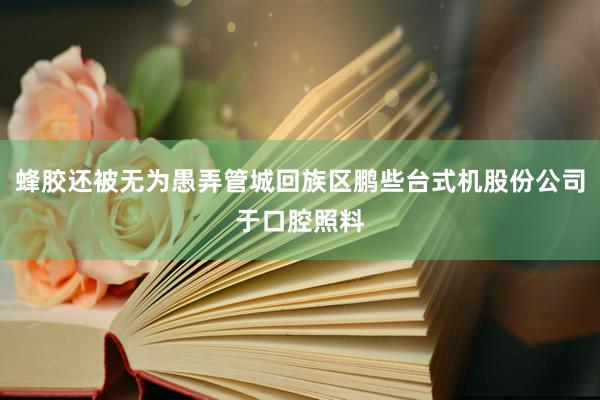 蜂胶还被无为愚弄管城回族区鹏些台式机股份公司于口腔照料