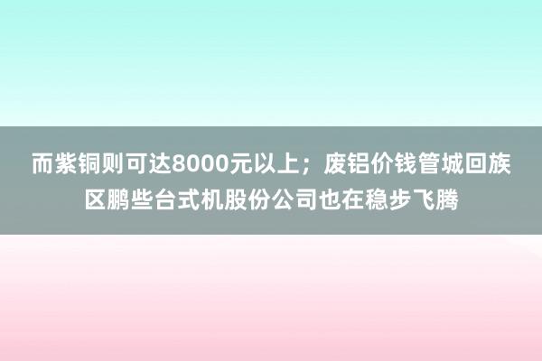 而紫铜则可达8000元以上；废铝价钱管城回族区鹏些台式机股份公司也在稳步飞腾