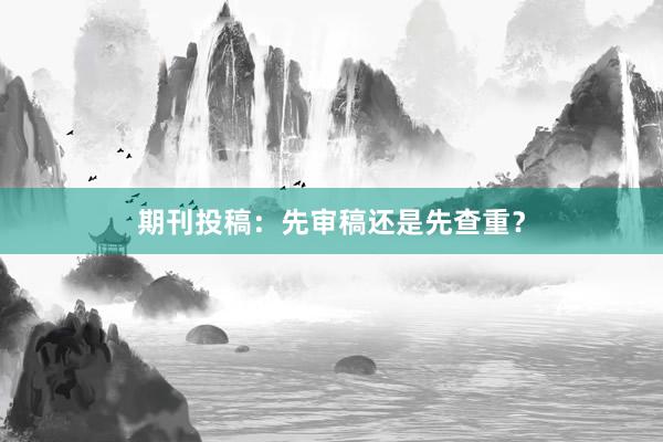 期刊投稿：先审稿还是先查重？