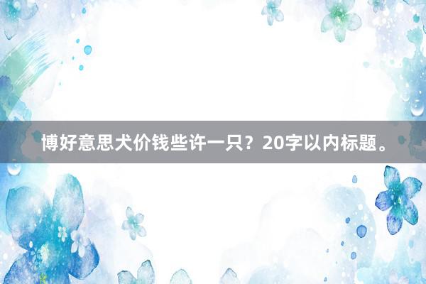 博好意思犬价钱些许一只？20字以内标题。